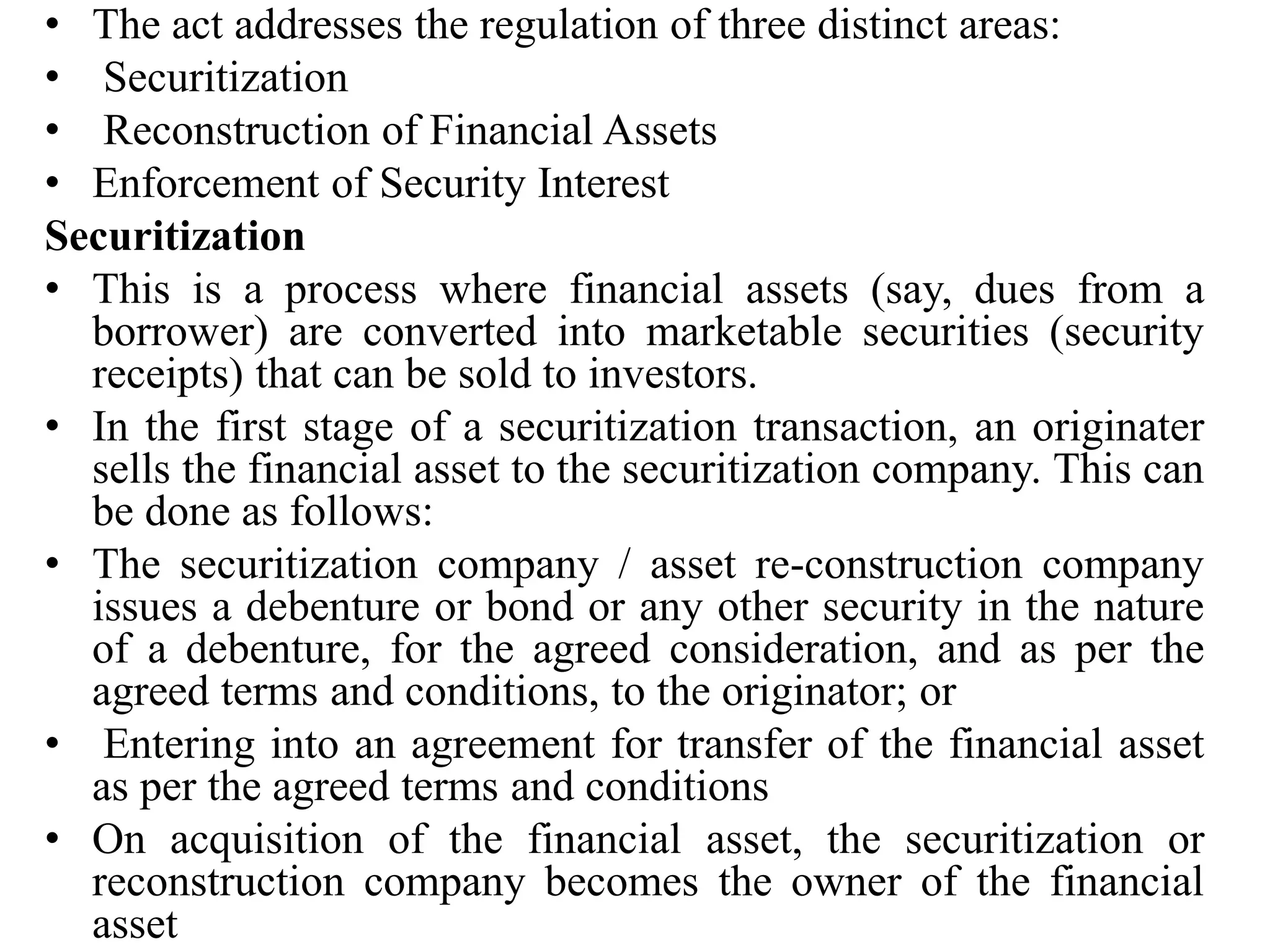 • The act addresses the regulation of three distinct areas:
• Securitization
• Reconstruction of Financial Assets
• Enforcement of Security Interest
Securitization
• This is a process where financial assets (say, dues from a
borrower) are converted into marketable securities (security
receipts) that can be sold to investors.
• In the first stage of a securitization transaction, an originater
sells the financial asset to the securitization company. This can
be done as follows:
• The securitization company / asset re-construction company
issues a debenture or bond or any other security in the nature
of a debenture, for the agreed consideration, and as per the
agreed terms and conditions, to the originator; or
• Entering into an agreement for transfer of the financial asset
as per the agreed terms and conditions
• On acquisition of the financial asset, the securitization or
reconstruction company becomes the owner of the financial
asset
 
