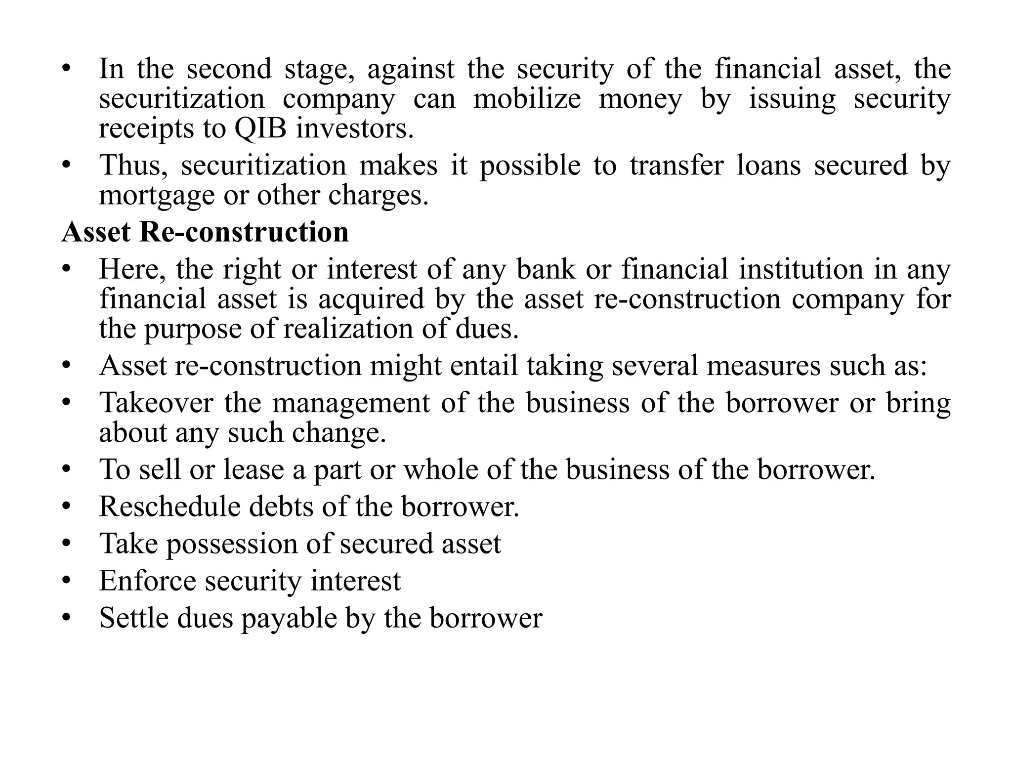 • In the second stage, against the security of the financial asset, the
securitization company can mobilize money by issuing security
receipts to QIB investors.
• Thus, securitization makes it possible to transfer loans secured by
mortgage or other charges.
Asset Re-construction
• Here, the right or interest of any bank or financial institution in any
financial asset is acquired by the asset re-construction company for
the purpose of realization of dues.
• Asset re-construction might entail taking several measures such as:
• Takeover the management of the business of the borrower or bring
about any such change.
• To sell or lease a part or whole of the business of the borrower.
• Reschedule debts of the borrower.
• Take possession of secured asset
• Enforce security interest
• Settle dues payable by the borrower
 