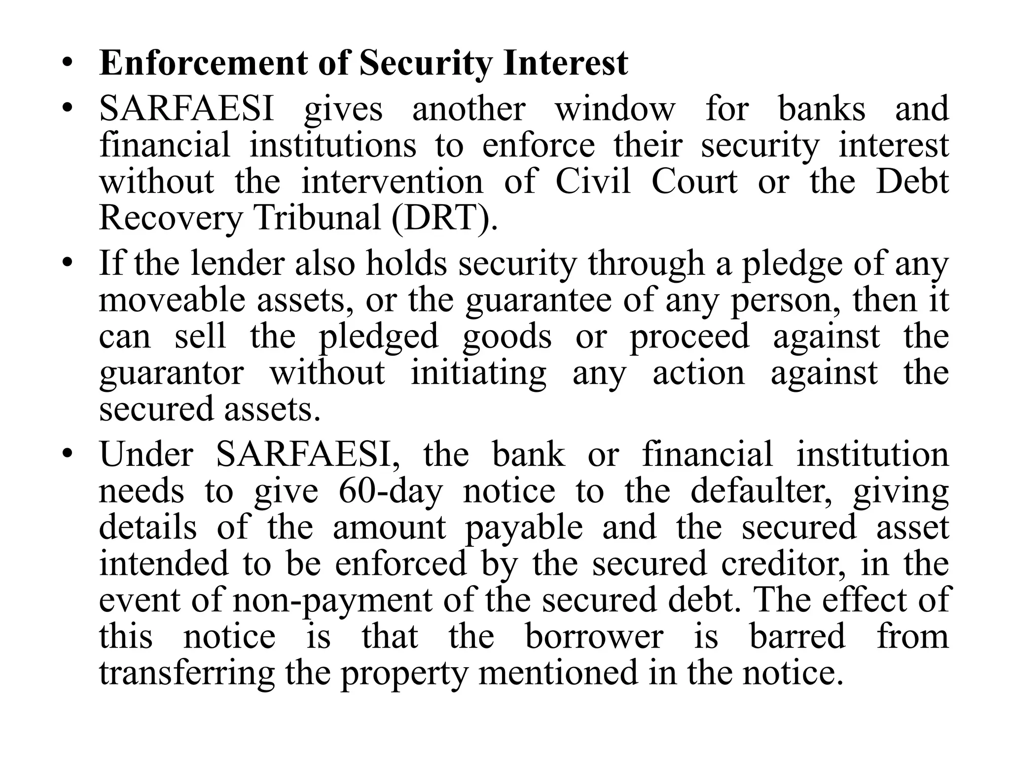 • Enforcement of Security Interest
• SARFAESI gives another window for banks and
financial institutions to enforce their security interest
without the intervention of Civil Court or the Debt
Recovery Tribunal (DRT).
• If the lender also holds security through a pledge of any
moveable assets, or the guarantee of any person, then it
can sell the pledged goods or proceed against the
guarantor without initiating any action against the
secured assets.
• Under SARFAESI, the bank or financial institution
needs to give 60-day notice to the defaulter, giving
details of the amount payable and the secured asset
intended to be enforced by the secured creditor, in the
event of non-payment of the secured debt. The effect of
this notice is that the borrower is barred from
transferring the property mentioned in the notice.
 