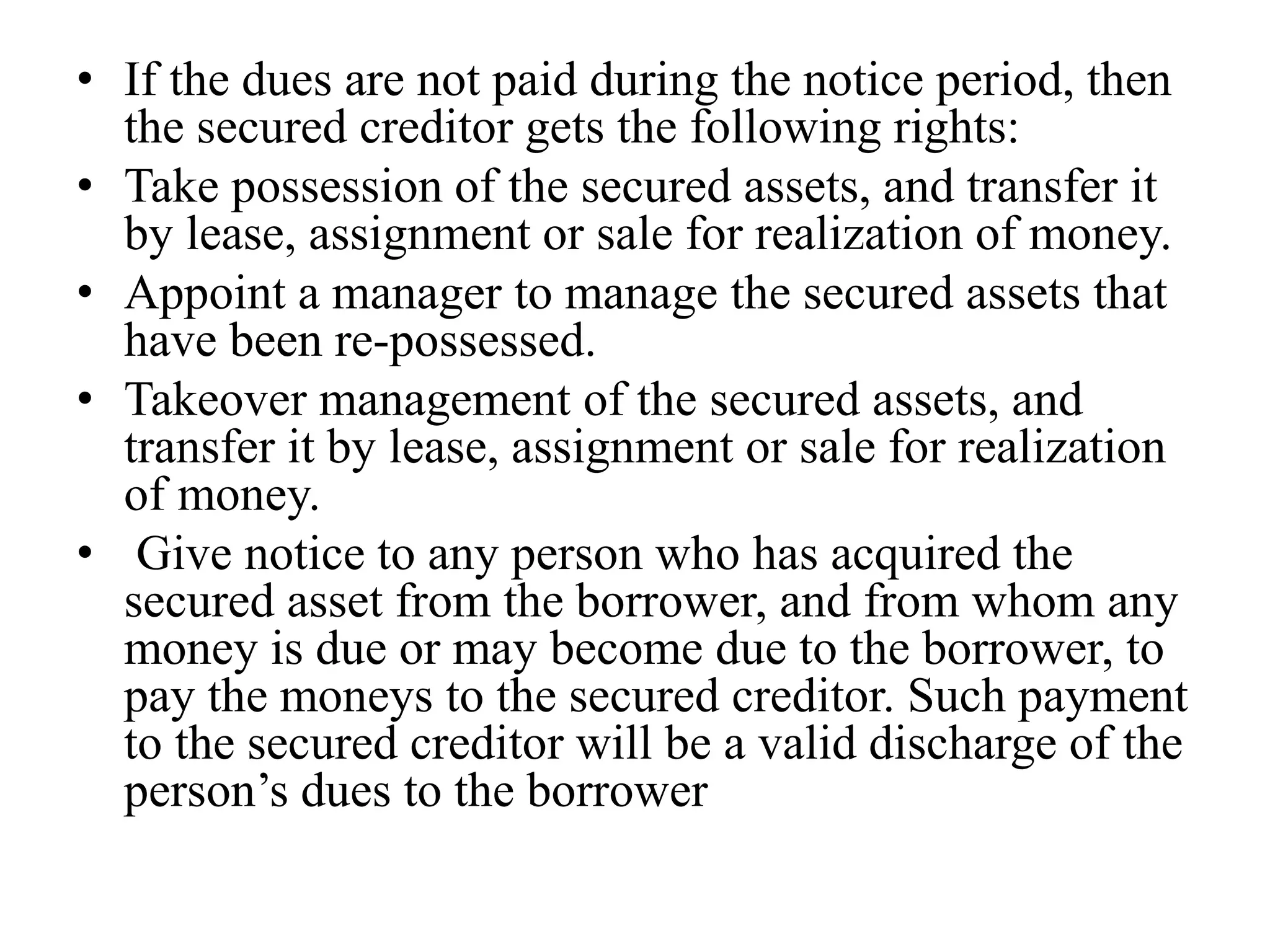 • If the dues are not paid during the notice period, then
the secured creditor gets the following rights:
• Take possession of the secured assets, and transfer it
by lease, assignment or sale for realization of money.
• Appoint a manager to manage the secured assets that
have been re-possessed.
• Takeover management of the secured assets, and
transfer it by lease, assignment or sale for realization
of money.
• Give notice to any person who has acquired the
secured asset from the borrower, and from whom any
money is due or may become due to the borrower, to
pay the moneys to the secured creditor. Such payment
to the secured creditor will be a valid discharge of the
person’s dues to the borrower
 