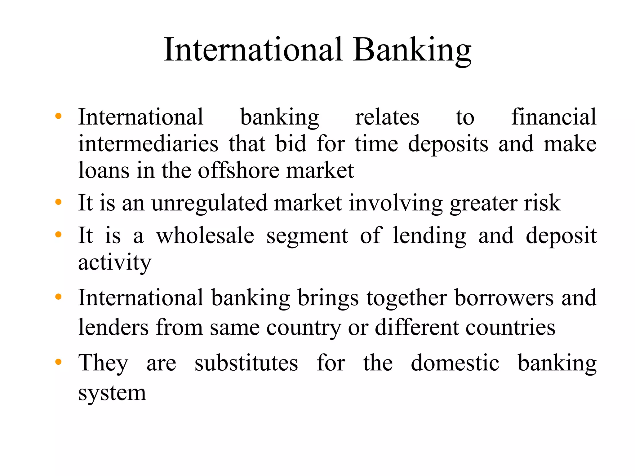 International Banking
• International banking relates to financial
intermediaries that bid for time deposits and make
loans in the offshore market
• It is an unregulated market involving greater risk
• It is a wholesale segment of lending and deposit
activity
• International banking brings together borrowers and
lenders from same country or different countries
• They are substitutes for the domestic banking
system
 