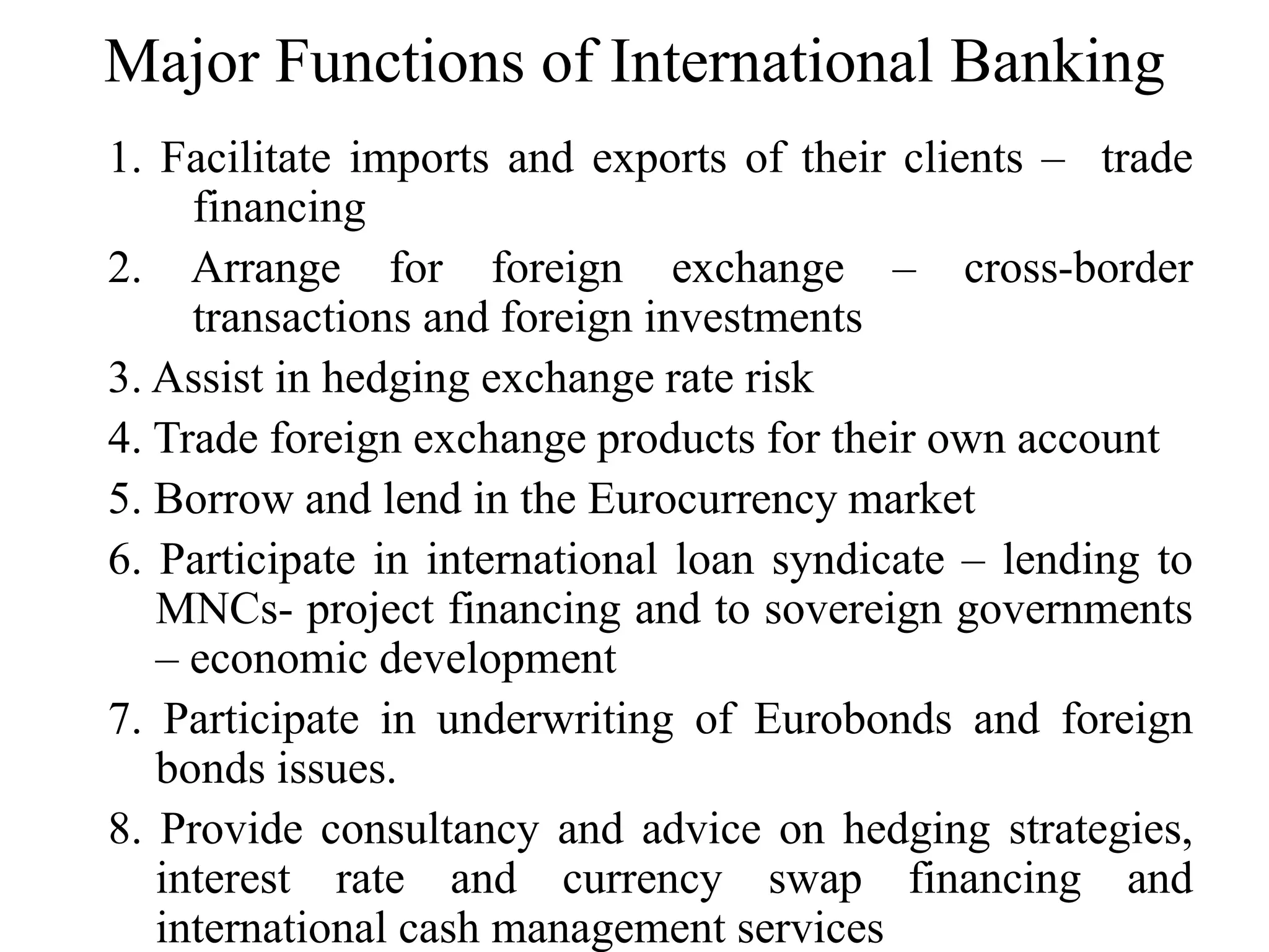 Major Functions of International Banking
1. Facilitate imports and exports of their clients – trade
financing
2. Arrange for foreign exchange – cross-border
transactions and foreign investments
3. Assist in hedging exchange rate risk
4. Trade foreign exchange products for their own account
5. Borrow and lend in the Eurocurrency market
6. Participate in international loan syndicate – lending to
MNCs- project financing and to sovereign governments
– economic development
7. Participate in underwriting of Eurobonds and foreign
bonds issues.
8. Provide consultancy and advice on hedging strategies,
interest rate and currency swap financing and
international cash management services
 