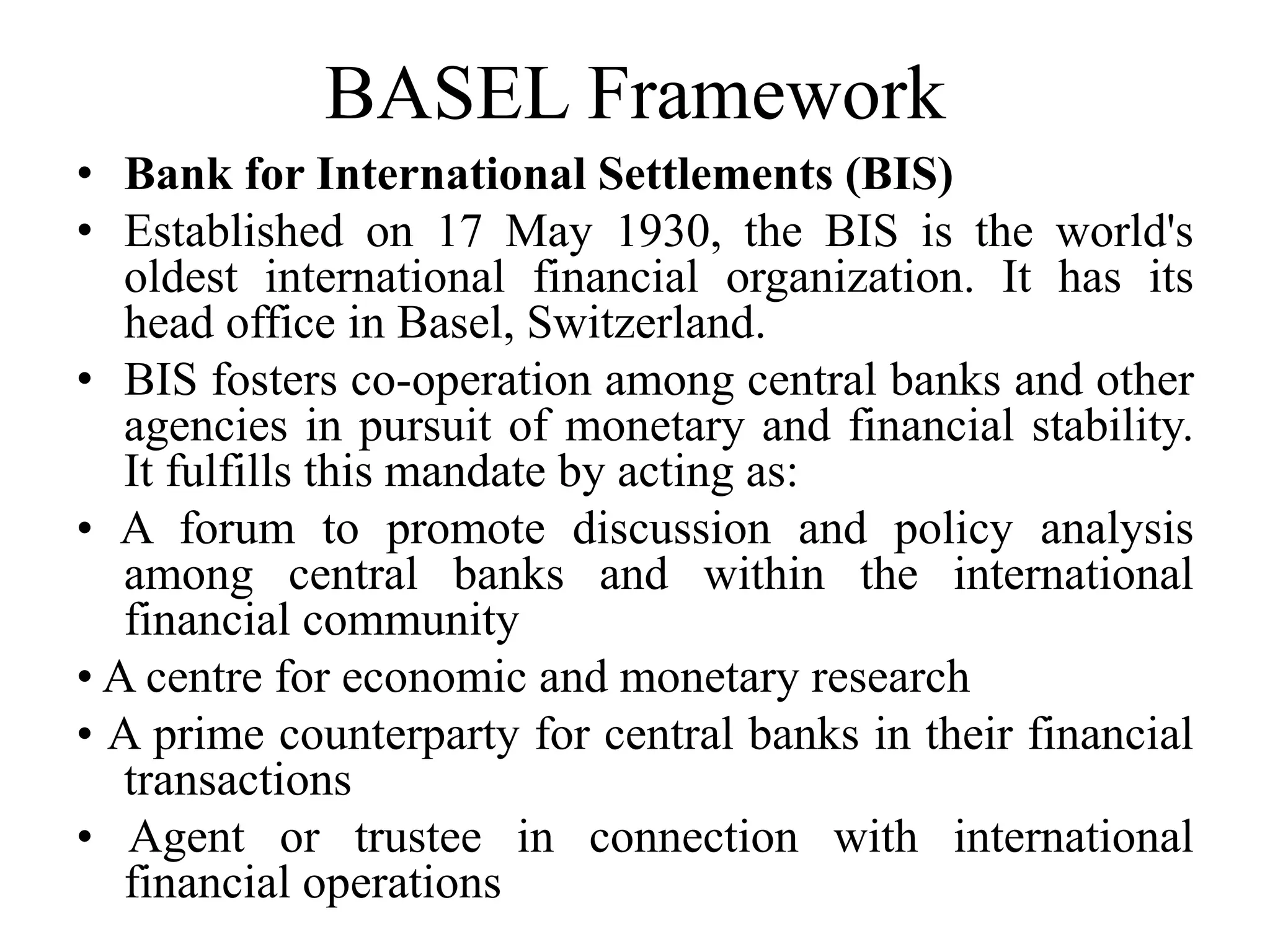 BASEL Framework
• Bank for International Settlements (BIS)
• Established on 17 May 1930, the BIS is the world's
oldest international financial organization. It has its
head office in Basel, Switzerland.
• BIS fosters co-operation among central banks and other
agencies in pursuit of monetary and financial stability.
It fulfills this mandate by acting as:
• A forum to promote discussion and policy analysis
among central banks and within the international
financial community
• A centre for economic and monetary research
• A prime counterparty for central banks in their financial
transactions
• Agent or trustee in connection with international
financial operations
 