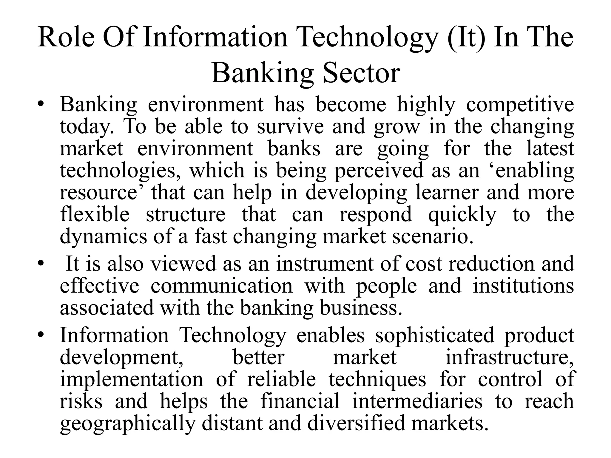 Role Of Information Technology (It) In The
Banking Sector
• Banking environment has become highly competitive
today. To be able to survive and grow in the changing
market environment banks are going for the latest
technologies, which is being perceived as an ‘enabling
resource’ that can help in developing learner and more
flexible structure that can respond quickly to the
dynamics of a fast changing market scenario.
• It is also viewed as an instrument of cost reduction and
effective communication with people and institutions
associated with the banking business.
• Information Technology enables sophisticated product
development, better market infrastructure,
implementation of reliable techniques for control of
risks and helps the financial intermediaries to reach
geographically distant and diversified markets.
 