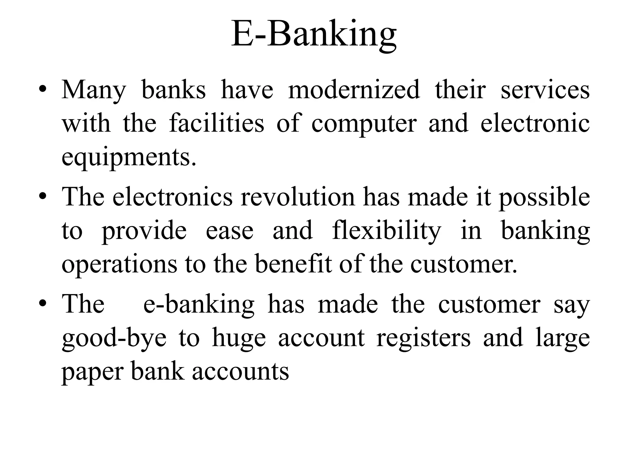 E-Banking
• Many banks have modernized their services
with the facilities of computer and electronic
equipments.
• The electronics revolution has made it possible
to provide ease and flexibility in banking
operations to the benefit of the customer.
• The e-banking has made the customer say
good-bye to huge account registers and large
paper bank accounts
 