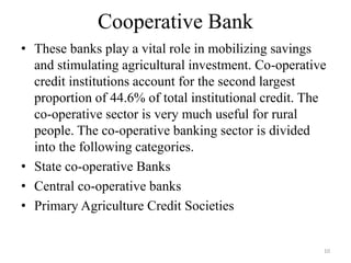 10
Cooperative Bank
• These banks play a vital role in mobilizing savings
and stimulating agricultural investment. Co-operative
credit institutions account for the second largest
proportion of 44.6% of total institutional credit. The
co-operative sector is very much useful for rural
people. The co-operative banking sector is divided
into the following categories.
• State co-operative Banks
• Central co-operative banks
• Primary Agriculture Credit Societies
 
