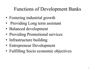 12
Functions of Development Banks
• Fostering industrial growth
• Providing Long term assistant
• Balanced development
• Providing Promotional services
• Infrastructure building
• Entrepreneur Development
• Fulfilling Socio economic objectives
 