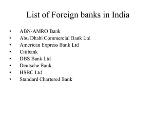 List of Foreign banks in India
• ABN-AMRO Bank
• Abu Dhabi Commercial Bank Ltd
• American Express Bank Ltd
• Citibank
• DBS Bank Ltd
• Deutsche Bank
• HSBC Ltd
• Standard Chartered Bank
 