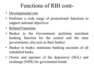 Functions of RBI cont-
• Developmental role
• Performs a wide range of promotional functions to
support national objectives
• Related Functions
• Banker to the Government: performs merchant
banking function for the central and the state
governments; also acts as their banker.
• Banker to banks: maintains banking accounts of all
scheduled banks.
• Owner and operator of the depository (SGL) and
exchange (NDS) for government bonds
 