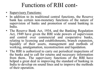 Functions of RBI cont-
• Supervisory Functions:
• In addition to its traditional central functions, the Reserve
bank has certain non-monetary functions of the nature of
supervision of banks and promotion of sound banking in
India.
• The Reserve Bank Act, 1934, and the Banking Regulation
Act, 1949 have given the RBI wide powers of supervision
and control over commercial and cooperative banks,
relating to licensing and establishments, branch expansion,
liquidity of their assets, management and methods of
working, amalgamation, reconstruction and liquidation.
• The RBI is authorized to carry out periodical inspections of
the banks and to call for returns and necessary information
from them.. The supervisory functions of the RBI have
helped a great deal in improving the standard of banking in
India to develop on sound lines and to improve the methods
of their operation.
 
