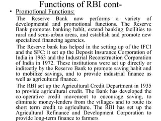 Functions of RBI cont-
• Promotional Functions:
The Reserve Bank now performs a variety of
developmental and promotional functions. The Reserve
Bank promotes banking habit, extend banking facilities to
rural and semi-urban areas, and establish and promote new
specialized financing agencies.
The Reserve bank has helped in the setting up of the IFCI
and the SFC: it set up the Deposit Insurance Corporation of
India in 1963 and the Industrial Reconstruction Corporation
of India in 1972. These institutions were set up directly or
indirectly by the Reserve Bank to promote saving habit and
to mobilize savings, and to provide industrial finance as
well as agricultural finance.
The RBI set up the Agricultural Credit Department in 1935
to provide agricultural credit. The Bank has developed the
co-operative credit movement to encourage saving, to
eliminate money-lenders from the villages and to route its
short term credit to agriculture. The RBI has set up the
Agricultural Refinance and Development Corporation to
provide long-term finance to farmers
 