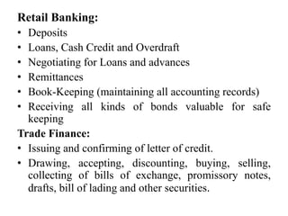 Retail Banking:
• Deposits
• Loans, Cash Credit and Overdraft
• Negotiating for Loans and advances
• Remittances
• Book-Keeping (maintaining all accounting records)
• Receiving all kinds of bonds valuable for safe
keeping
Trade Finance:
• Issuing and confirming of letter of credit.
• Drawing, accepting, discounting, buying, selling,
collecting of bills of exchange, promissory notes,
drafts, bill of lading and other securities.
 