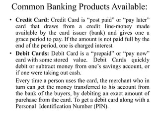 Common Banking Products Available:
• Credit Card: Credit Card is “post paid” or “pay later”
card that draws from a credit line-money made
available by the card issuer (bank) and gives one a
grace period to pay. If the amount is not paid full by the
end of the period, one is charged interest
• Debit Cards: Debit Card is a “prepaid” or “pay now”
card with some stored value. Debit Cards quickly
debit or subtract money from one’s savings account, or
if one were taking out cash.
Every time a person uses the card, the merchant who in
turn can get the money transferred to his account from
the bank of the buyers, by debiting an exact amount of
purchase from the card. To get a debit card along with a
Personal Identification Number (PIN).
 