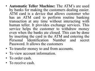 • Automatic Teller Machine: The ATM’s are used
by banks for making the customers dealing easier.
ATM card is a device that allows customer who
has an ATM card to perform routine banking
transaction at any time without interacting with
human teller. It provides exchange services. This
service helps the customer to withdraw money
even when the banks ate closed. This can be done
by inserting the card in the ATM and entering the
Personal Identification Number and secret
Password. It allows the customers
• To transfer money to and from accounts.
• To view account information.
• To order cash.
• To receive cash.
 