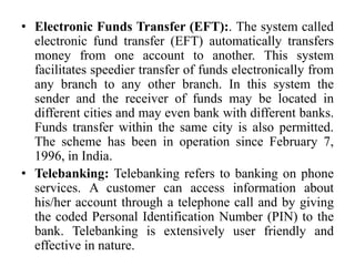 • Electronic Funds Transfer (EFT):. The system called
electronic fund transfer (EFT) automatically transfers
money from one account to another. This system
facilitates speedier transfer of funds electronically from
any branch to any other branch. In this system the
sender and the receiver of funds may be located in
different cities and may even bank with different banks.
Funds transfer within the same city is also permitted.
The scheme has been in operation since February 7,
1996, in India.
• Telebanking: Telebanking refers to banking on phone
services. A customer can access information about
his/her account through a telephone call and by giving
the coded Personal Identification Number (PIN) to the
bank. Telebanking is extensively user friendly and
effective in nature.
 