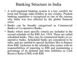 Banking Structure in India
• A well-regulated banking system is a key comfort for
local and foreign stake-holders in any country. Prudent
banking regulation is recognized as one of the reasons
why India was less affected by the global financial
crisis.
• Banks can be broadly categorized as Commercial
Banks or Co-operative Banks.
• Banks which meet specific criteria are included in the
second schedule of the RBI Act, 1934. These are called
scheduled banks. They may be commercial banks or co-
operative banks. Scheduled banks are considered to be
safer, and are entitled to special facilities like re-finance
from RBI. Inclusion in the schedule also comes with its
responsibilities of reporting to RBI and maintaining a
percentage of its demand and time liabilities as Cash
Reserve Ratio (CRR) with RBI.
 