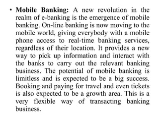• Mobile Banking: A new revolution in the
realm of e-banking is the emergence of mobile
banking. On-line banking is now moving to the
mobile world, giving everybody with a mobile
phone access to real-time banking services,
regardless of their location. It provides a new
way to pick up information and interact with
the banks to carry out the relevant banking
business. The potential of mobile banking is
limitless and is expected to be a big success.
Booking and paying for travel and even tickets
is also expected to be a growth area. This is a
very flexible way of transacting banking
business.
 