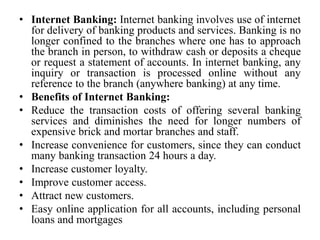 • Internet Banking: Internet banking involves use of internet
for delivery of banking products and services. Banking is no
longer confined to the branches where one has to approach
the branch in person, to withdraw cash or deposits a cheque
or request a statement of accounts. In internet banking, any
inquiry or transaction is processed online without any
reference to the branch (anywhere banking) at any time.
• Benefits of Internet Banking:
• Reduce the transaction costs of offering several banking
services and diminishes the need for longer numbers of
expensive brick and mortar branches and staff.
• Increase convenience for customers, since they can conduct
many banking transaction 24 hours a day.
• Increase customer loyalty.
• Improve customer access.
• Attract new customers.
• Easy online application for all accounts, including personal
loans and mortgages
 