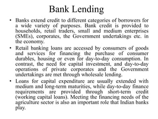 Bank Lending
• Banks extend credit to different categories of borrowers for
a wide variety of purposes. Bank credit is provided to
households, retail traders, small and medium enterprises
(SMEs), corporates, the Government undertakings etc. in
the economy.
• Retail banking loans are accessed by consumers of goods
and services for financing the purchase of consumer
durables, housing or even for day-to-day consumption. In
contrast, the need for capital investment, and day-to-day
operations of private corporates and the Government
undertakings are met through wholesale lending.
• Loans for capital expenditure are usually extended with
medium and long-term maturities, while day-to-day finance
requirements are provided through short-term credit
(working capital loans). Meeting the financing needs of the
agriculture sector is also an important role that Indian banks
play.
 
