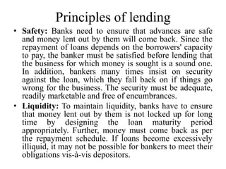 Principles of lending
• Safety: Banks need to ensure that advances are safe
and money lent out by them will come back. Since the
repayment of loans depends on the borrowers' capacity
to pay, the banker must be satisfied before lending that
the business for which money is sought is a sound one.
In addition, bankers many times insist on security
against the loan, which they fall back on if things go
wrong for the business. The security must be adequate,
readily marketable and free of encumbrances.
• Liquidity: To maintain liquidity, banks have to ensure
that money lent out by them is not locked up for long
time by designing the loan maturity period
appropriately. Further, money must come back as per
the repayment schedule. If loans become excessively
illiquid, it may not be possible for bankers to meet their
obligations vis-à-vis depositors.
 