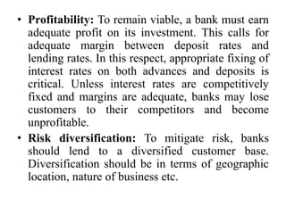 • Profitability: To remain viable, a bank must earn
adequate profit on its investment. This calls for
adequate margin between deposit rates and
lending rates. In this respect, appropriate fixing of
interest rates on both advances and deposits is
critical. Unless interest rates are competitively
fixed and margins are adequate, banks may lose
customers to their competitors and become
unprofitable.
• Risk diversification: To mitigate risk, banks
should lend to a diversified customer base.
Diversification should be in terms of geographic
location, nature of business etc.
 