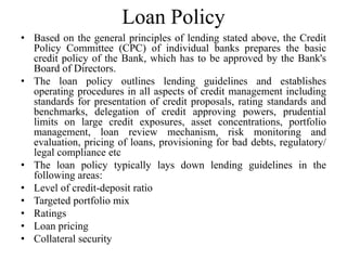 Loan Policy
• Based on the general principles of lending stated above, the Credit
Policy Committee (CPC) of individual banks prepares the basic
credit policy of the Bank, which has to be approved by the Bank's
Board of Directors.
• The loan policy outlines lending guidelines and establishes
operating procedures in all aspects of credit management including
standards for presentation of credit proposals, rating standards and
benchmarks, delegation of credit approving powers, prudential
limits on large credit exposures, asset concentrations, portfolio
management, loan review mechanism, risk monitoring and
evaluation, pricing of loans, provisioning for bad debts, regulatory/
legal compliance etc
• The loan policy typically lays down lending guidelines in the
following areas:
• Level of credit-deposit ratio
• Targeted portfolio mix
• Ratings
• Loan pricing
• Collateral security
 