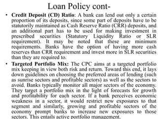 Loan Policy cont-
• Credit Deposit (CD) Ratio: A bank can lend out only a certain
proportion of its deposits, since some part of deposits have to be
statutorily maintained as Cash Reserve Ratio (CRR) deposits, and
an additional part has to be used for making investment in
prescribed securities (Statutory Liquidity Ratio or SLR
requirement). It may be noted that these are minimum
requirements. Banks have the option of having more cash
reserves than CRR requirement and invest more in SLR securities
than they are required to.
• Targeted Portfolio Mix: The CPC aims at a targeted portfolio
mix keeping in view both risk and return. Toward this end, it lays
down guidelines on choosing the preferred areas of lending (such
as sunrise sectors and profitable sectors) as well as the sectors to
avoid. Banks typically monitor all major sectors of the economy.
They target a portfolio mix in the light of forecasts for growth
and profitability for each sector. If a bank perceives economic
weakness in a sector, it would restrict new exposures to that
segment and similarly, growing and profitable sectors of the
economy prompt banks to increase new exposures to those
sectors. This entails active portfolio management.
 