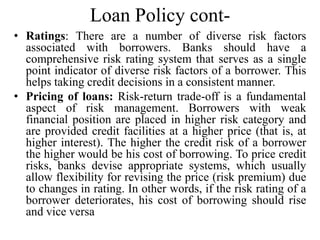 Loan Policy cont-
• Ratings: There are a number of diverse risk factors
associated with borrowers. Banks should have a
comprehensive risk rating system that serves as a single
point indicator of diverse risk factors of a borrower. This
helps taking credit decisions in a consistent manner.
• Pricing of loans: Risk-return trade-off is a fundamental
aspect of risk management. Borrowers with weak
financial position are placed in higher risk category and
are provided credit facilities at a higher price (that is, at
higher interest). The higher the credit risk of a borrower
the higher would be his cost of borrowing. To price credit
risks, banks devise appropriate systems, which usually
allow flexibility for revising the price (risk premium) due
to changes in rating. In other words, if the risk rating of a
borrower deteriorates, his cost of borrowing should rise
and vice versa
 