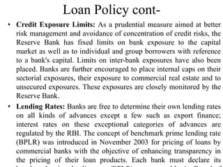 Loan Policy cont-
• Credit Exposure Limits: As a prudential measure aimed at better
risk management and avoidance of concentration of credit risks, the
Reserve Bank has fixed limits on bank exposure to the capital
market as well as to individual and group borrowers with reference
to a bank's capital. Limits on inter-bank exposures have also been
placed. Banks are further encouraged to place internal caps on their
sectorial exposures, their exposure to commercial real estate and to
unsecured exposures. These exposures are closely monitored by the
Reserve Bank.
• Lending Rates: Banks are free to determine their own lending rates
on all kinds of advances except a few such as export finance;
interest rates on these exceptional categories of advances are
regulated by the RBI. The concept of benchmark prime lending rate
(BPLR) was introduced in November 2003 for pricing of loans by
commercial banks with the objective of enhancing transparency in
the pricing of their loan products. Each bank must declare its
 