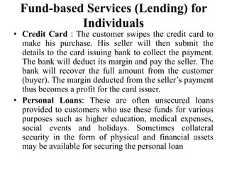 Fund-based Services (Lending) for
Individuals
• Credit Card : The customer swipes the credit card to
make his purchase. His seller will then submit the
details to the card issuing bank to collect the payment.
The bank will deduct its margin and pay the seller. The
bank will recover the full amount from the customer
(buyer). The margin deducted from the seller’s payment
thus becomes a profit for the card issuer.
• Personal Loans: These are often unsecured loans
provided to customers who use these funds for various
purposes such as higher education, medical expenses,
social events and holidays. Sometimes collateral
security in the form of physical and financial assets
may be available for securing the personal loan
 