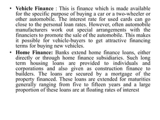 • Vehicle Finance : This is finance which is made available
for the specific purpose of buying a car or a two-wheeler or
other automobile. The interest rate for used cards can go
close to the personal loan rates. However, often automobile
manufacturers work out special arrangements with the
financiers to promote the sale of the automobile. This makes
it possible for vehicle-buyers to get attractive financing
terms for buying new vehicles.
• Home Finance: Banks extend home finance loans, either
directly or through home finance subsidiaries. Such long
term housing loans are provided to individuals and
corporations and also given as construction finance to
builders. The loans are secured by a mortgage of the
property financed. These loans are extended for maturities
generally ranging from five to fifteen years and a large
proportion of these loans are at floating rates of interest
 