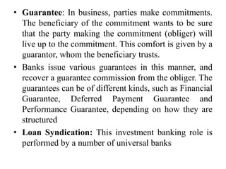 • Guarantee: In business, parties make commitments.
The beneficiary of the commitment wants to be sure
that the party making the commitment (obliger) will
live up to the commitment. This comfort is given by a
guarantor, whom the beneficiary trusts.
• Banks issue various guarantees in this manner, and
recover a guarantee commission from the obliger. The
guarantees can be of different kinds, such as Financial
Guarantee, Deferred Payment Guarantee and
Performance Guarantee, depending on how they are
structured
• Loan Syndication: This investment banking role is
performed by a number of universal banks
 