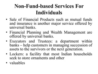 Non-Fund-based Services For
Individuals
• Sale of Financial Products such as mutual funds
and insurance is another major service offered by
universal banks.
• Financial Planning and Wealth Management are
offered by universal banks.
• Executors and Trustees: a department within
banks – help customers in managing succession of
assets to the survivors or the next generation.
• Lockers: a facility that most Indian households
seek to store ornaments and other
• valuables
 