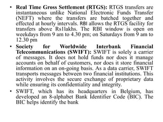 • Real Time Gross Settlement (RTGS): RTGS transfers are
instantaneous unlike National Electronic Funds Transfer
(NEFT) where the transfers are batched together and
effected at hourly intervals. RBI allows the RTGS facility for
transfers above Rs1lakhs. The RBI window is open on
weekdays from 9 am to 4.30 pm; on Saturdays from 9 am to
12.30 pm
• Society for Worldwide Interbank Financial
Telecommunications (SWIFT): SWIFT is solely a carrier
of messages. It does not hold funds nor does it manage
accounts on behalf of customers, nor does it store financial
information on an on-going basis. As a data carrier, SWIFT
transports messages between two financial institutions. This
activity involves the secure exchange of proprietary data
while ensuring its confidentiality and integrity.
• SWIFT, which has its headquarters in Belgium, has
developed an 8-alphabet Bank Identifier Code (BIC). The
BIC helps identify the bank
 