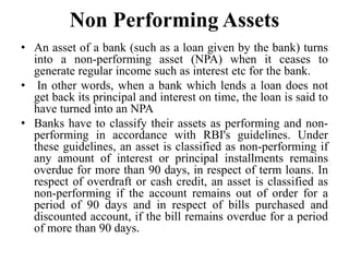Non Performing Assets
• An asset of a bank (such as a loan given by the bank) turns
into a non-performing asset (NPA) when it ceases to
generate regular income such as interest etc for the bank.
• In other words, when a bank which lends a loan does not
get back its principal and interest on time, the loan is said to
have turned into an NPA
• Banks have to classify their assets as performing and non-
performing in accordance with RBI's guidelines. Under
these guidelines, an asset is classified as non-performing if
any amount of interest or principal installments remains
overdue for more than 90 days, in respect of term loans. In
respect of overdraft or cash credit, an asset is classified as
non-performing if the account remains out of order for a
period of 90 days and in respect of bills purchased and
discounted account, if the bill remains overdue for a period
of more than 90 days.
 