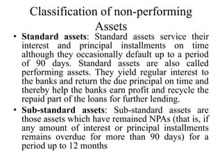 Classification of non-performing
Assets
• Standard assets: Standard assets service their
interest and principal installments on time
although they occasionally default up to a period
of 90 days. Standard assets are also called
performing assets. They yield regular interest to
the banks and return the due principal on time and
thereby help the banks earn profit and recycle the
repaid part of the loans for further lending.
• Sub-standard assets: Sub-standard assets are
those assets which have remained NPAs (that is, if
any amount of interest or principal installments
remains overdue for more than 90 days) for a
period up to 12 months
 
