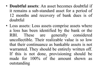 • Doubtful assets: An asset becomes doubtful if
it remains a sub-standard asset for a period of
12 months and recovery of bank dues is of
doubtful
• Loss assets: Loss assets comprise assets where
a loss has been identified by the bank or the
RBI. These are generally considered
uncollectible. Their realizable value is so low
that their continuance as bankable assets is not
warranted. They should be entirely written off.
If this is not done, provisioning should be
made for 100% of the amount shown as
outstanding
 