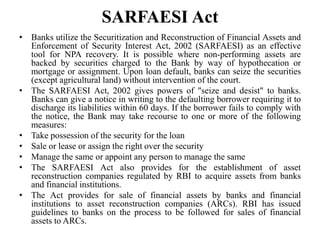 SARFAESI Act
• Banks utilize the Securitization and Reconstruction of Financial Assets and
Enforcement of Security Interest Act, 2002 (SARFAESI) as an effective
tool for NPA recovery. It is possible where non-performing assets are
backed by securities charged to the Bank by way of hypothecation or
mortgage or assignment. Upon loan default, banks can seize the securities
(except agricultural land) without intervention of the court.
• The SARFAESI Act, 2002 gives powers of "seize and desist" to banks.
Banks can give a notice in writing to the defaulting borrower requiring it to
discharge its liabilities within 60 days. If the borrower fails to comply with
the notice, the Bank may take recourse to one or more of the following
measures:
• Take possession of the security for the loan
• Sale or lease or assign the right over the security
• Manage the same or appoint any person to manage the same
• The SARFAESI Act also provides for the establishment of asset
reconstruction companies regulated by RBI to acquire assets from banks
and financial institutions.
• The Act provides for sale of financial assets by banks and financial
institutions to asset reconstruction companies (ARCs). RBI has issued
guidelines to banks on the process to be followed for sales of financial
assets to ARCs.
 