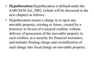 • Hypothecation:Hypothecation is defined under the
SARFAESI Act, 2002, (which will be discussed in the
next chapter) as follows:
• Hypothecation means a charge in or upon any
movable property, existing or future, created by a
borrower in favour of a secured creditor, without
delivery of possession of the moveable property to
such creditor, as a security for financial assistance,
and includes floating charge and crystallization of
such charge into fixed charge on moveable property.
 