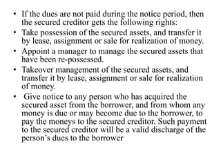 • If the dues are not paid during the notice period, then
the secured creditor gets the following rights:
• Take possession of the secured assets, and transfer it
by lease, assignment or sale for realization of money.
• Appoint a manager to manage the secured assets that
have been re-possessed.
• Takeover management of the secured assets, and
transfer it by lease, assignment or sale for realization
of money.
• Give notice to any person who has acquired the
secured asset from the borrower, and from whom any
money is due or may become due to the borrower, to
pay the moneys to the secured creditor. Such payment
to the secured creditor will be a valid discharge of the
person’s dues to the borrower
 