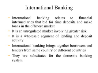 International Banking
• International banking relates to financial
intermediaries that bid for time deposits and make
loans in the offshore market
• It is an unregulated market involving greater risk
• It is a wholesale segment of lending and deposit
activity
• International banking brings together borrowers and
lenders from same country or different countries
• They are substitutes for the domestic banking
system
 