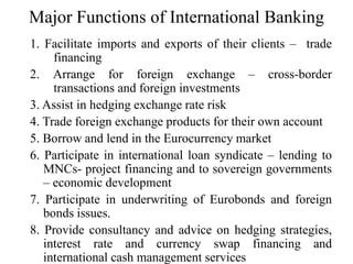 Major Functions of International Banking
1. Facilitate imports and exports of their clients – trade
financing
2. Arrange for foreign exchange – cross-border
transactions and foreign investments
3. Assist in hedging exchange rate risk
4. Trade foreign exchange products for their own account
5. Borrow and lend in the Eurocurrency market
6. Participate in international loan syndicate – lending to
MNCs- project financing and to sovereign governments
– economic development
7. Participate in underwriting of Eurobonds and foreign
bonds issues.
8. Provide consultancy and advice on hedging strategies,
interest rate and currency swap financing and
international cash management services
 