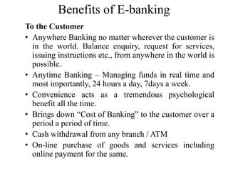 Benefits of E-banking
To the Customer
• Anywhere Banking no matter wherever the customer is
in the world. Balance enquiry, request for services,
issuing instructions etc., from anywhere in the world is
possible.
• Anytime Banking – Managing funds in real time and
most importantly, 24 hours a day, 7days a week.
• Convenience acts as a tremendous psychological
benefit all the time.
• Brings down “Cost of Banking” to the customer over a
period a period of time.
• Cash withdrawal from any branch / ATM
• On-line purchase of goods and services including
online payment for the same.
 