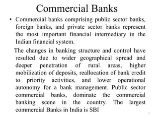 7
Commercial Banks
• Commercial banks comprising public sector banks,
foreign banks, and private sector banks represent
the most important financial intermediary in the
Indian financial system.
The changes in banking structure and control have
resulted due to wider geographical spread and
deeper penetration of rural areas, higher
mobilization of deposits, reallocation of bank credit
to priority activities, and lower operational
autonomy for a bank management. Public sector
commercial banks, dominate the commercial
banking scene in the country. The largest
commercial Banks in India is SBI
 