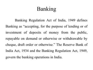 Banking
Banking Regulation Act of India, 1949 defines
Banking as “accepting, for the purpose of lending or of
investment of deposits of money from the public,
repayable on demand or otherwise or withdrawable by
cheque, draft order or otherwise.” The Reserve Bank of
India Act, 1934 and the Banking Regulation Act, 1949,
govern the banking operations in India.
 