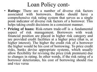 Loan Policy cont-
• Ratings: There are a number of diverse risk factors
associated with borrowers. Banks should have a
com...
