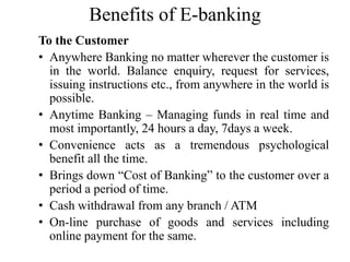 Benefits of E-banking
To the Customer
• Anywhere Banking no matter wherever the customer is
in the world. Balance enquiry,...