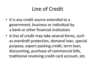 Line of Credit
• It is any credit source extended to a
government, business or individual by
a bank or other financial institution.
• A line of credit may take several forms, such
as overdraft protection, demand loan, special
purpose, export packing credit, term loan,
discounting, purchase of commercial bills,
traditional revolving credit card account, etc.
 