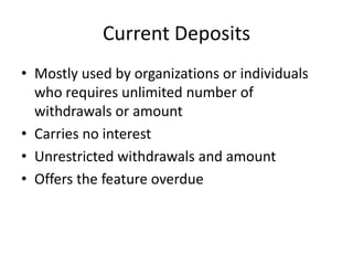 Current Deposits
• Mostly used by organizations or individuals
who requires unlimited number of
withdrawals or amount
• Carries no interest
• Unrestricted withdrawals and amount
• Offers the feature overdue
 