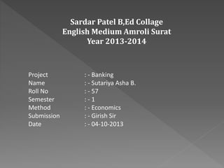 Sardar Patel B,Ed Collage
English Medium Amroli Surat
Year 2013-2014
Project : - Banking
Name : - Sutariya Asha B.
Roll No : - 57
Semester : - 1
Method : - Economics
Submission : - Girish Sir
Date : - 04-10-2013
 